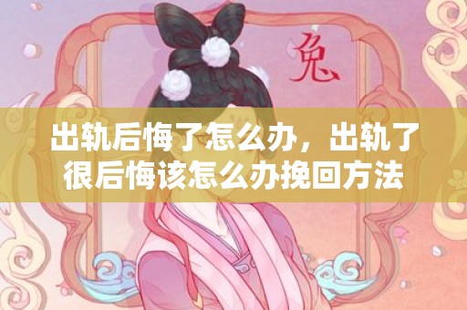 出轨后悔了怎么办，出轨了很后悔该怎么办挽回方法