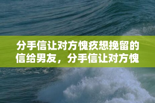 分手信让对方愧疚想挽留的信给男友，分手信让对方愧疚想挽留的文案