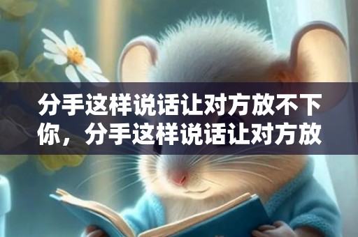 分手这样说话让对方放不下你，分手这样说话让对方放不下你的说说