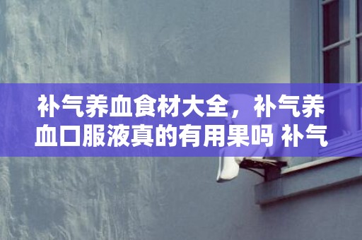 补气养血食材大全，补气养血口服液真的有用果吗 补气养血吃什么