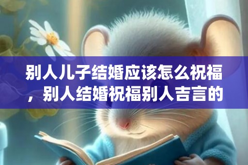 别人儿子结婚应该怎么祝福，别人结婚祝福别人吉言的话简短暖心(别人结婚祝福语要简洁)
