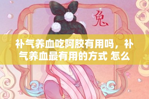 补气养血吃阿胶有用吗，补气养血最有用的方式 怎么补气养血
