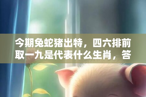 今期兔蛇猪出特，四六排前取一九是代表什么生肖，答案筛选落实