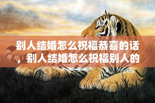 别人结婚怎么祝福恭喜的话，别人结婚怎么祝福别人的话语