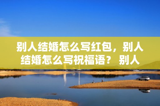 别人结婚怎么写红包，别人结婚怎么写祝福语？ 别人结婚如何祝福