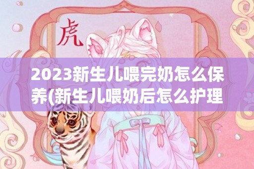 2023新生儿喂完奶怎么保养(新生儿喂奶后怎么护理)