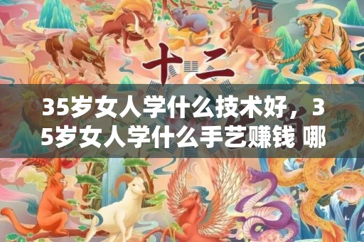 35岁女人学什么技术好，35岁女人学什么手艺赚钱 哪些手艺远景好