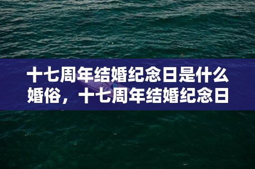 十七周年结婚纪念日是什么婚俗，十七周年结婚纪念日发朋友圈？结婚纪念日朋友圈说说