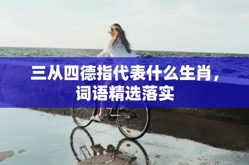 三从四德指代表什么生肖，词语精选落实