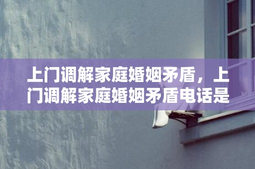 上门调解家庭婚姻矛盾，上门调解家庭婚姻矛盾电话是多少