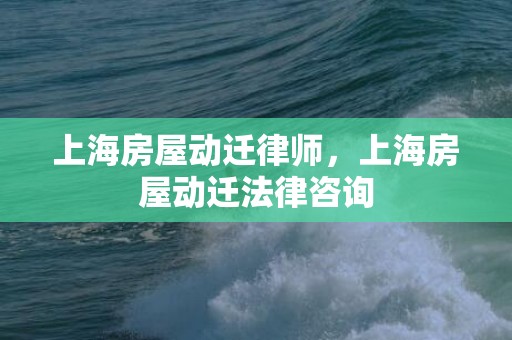 上海房屋动迁律师，上海房屋动迁法律咨询