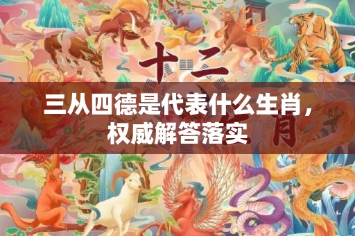 三从四德是代表什么生肖，权威解答落实