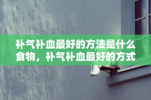 补气补血最好的方法是什么食物，补气补血最好的方式