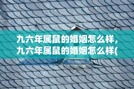 九六年属鼠的婚姻怎么样，九六年属鼠的婚姻怎么样(九六年属鼠和九八年属虎搭吗)