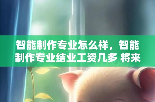 智能制作专业怎么样，智能制作专业结业工资几多 将来成长好吗