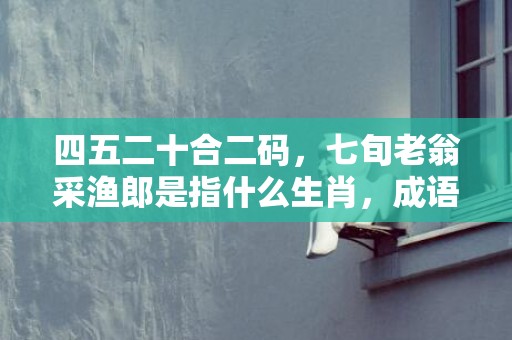 四五二十合二码，七旬老翁采渔郎是指什么生肖，成语解释落实