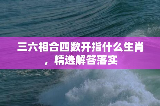 三六相合四数开指什么生肖，精选解答落实