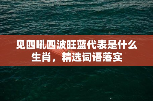 见四吼四波旺蓝代表是什么生肖，精选词语落实