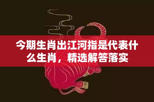 今期生肖出江河指是代表什么生肖，精选解答落实