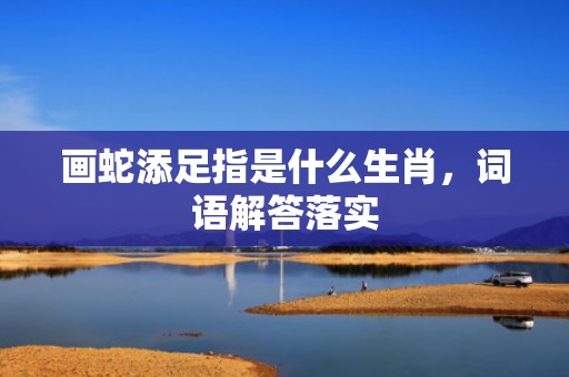 画蛇添足指是什么生肖，词语解答落实