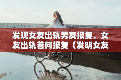 发现女友出轨男友报复，女友出轨若何报复（发明女友***聊出轨后）