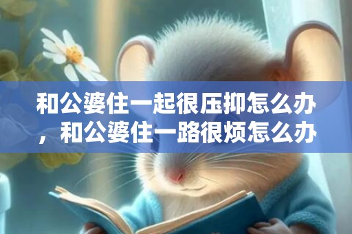 和公婆住一起很压抑怎么办，和公婆住一路很烦怎么办（持久和公婆住一路）