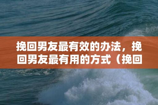 挽回男友最有效的办法，挽回男友最有用的方式（挽回男伴侣最有用的方式）