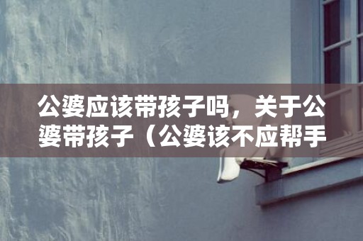 公婆应该带孩子吗，关于公婆带孩子（公婆该不应帮手带孩子）