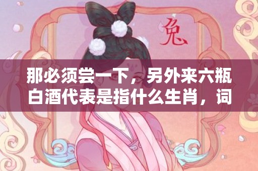 那必须尝一下，另外来六瓶白酒代表是指什么生肖，词语作解落实