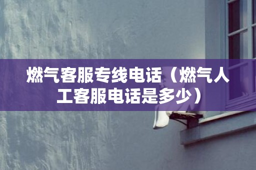 燃气客服专线电话（燃气人工客服电话是多少）