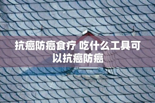 抗癌防癌食疗 吃什么工具可以抗癌防癌