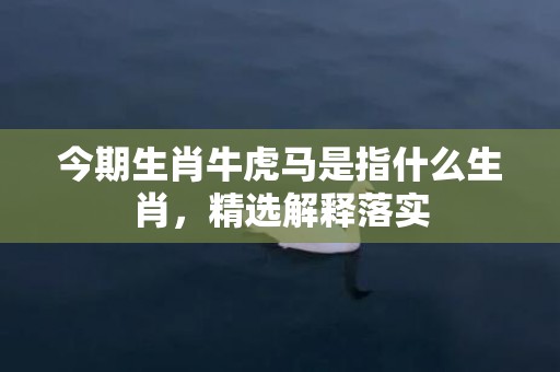 今期生肖牛虎马是指什么生肖，精选解释落实