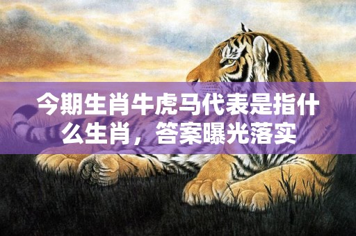今期生肖牛虎马代表是指什么生肖，答案曝光落实