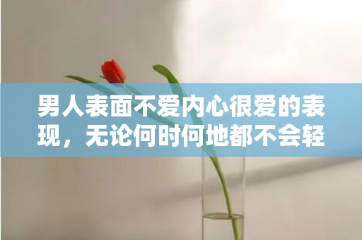 男人表面不爱内心很爱的表现，无论何时何地都不会轻易放弃彼此
