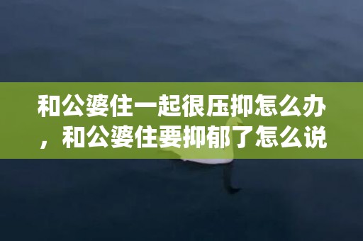 和公婆住一起很压抑怎么办，和公婆住要抑郁了怎么说话呢(我和公婆基本不说话)
