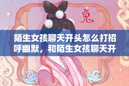 陌生女孩聊天开头怎么打招呼幽默，和陌生女孩聊天开场白 跟陌生女生聊天开场白