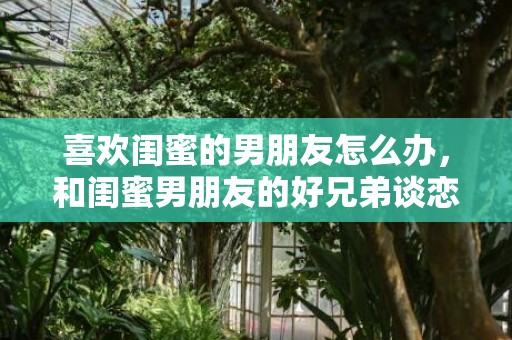 喜欢闺蜜的男朋友怎么办，和闺蜜男朋友的好兄弟谈恋爱（我和她男朋友最好的兄弟在一起了）
