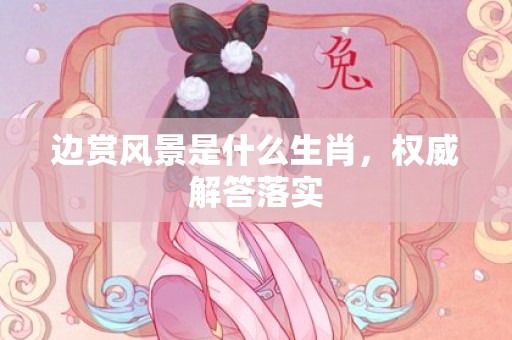边赏风景是什么生肖，权威解答落实