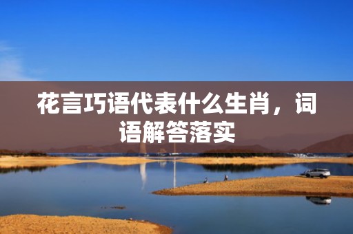 花言巧语代表什么生肖，词语解答落实
