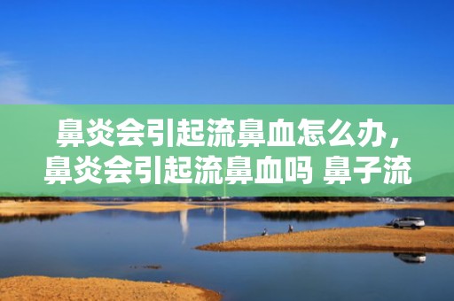 鼻炎会引起流鼻血怎么办，鼻炎会引起流鼻血吗 鼻子流血是鼻炎引起的吗