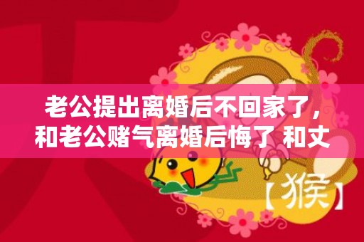 老公提出离婚后不回家了，和老公赌气离婚后悔了 和丈夫吵架后赌气提出了离婚