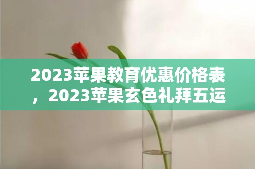 2023苹果教育优惠价格表，2023苹果玄色礼拜五运动什么时辰开端