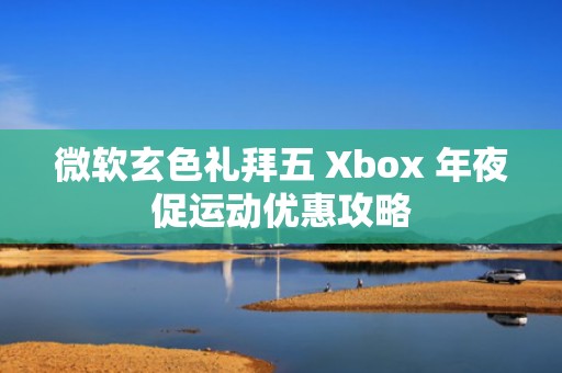 微软玄色礼拜五 Xbox 年夜促运动优惠攻略