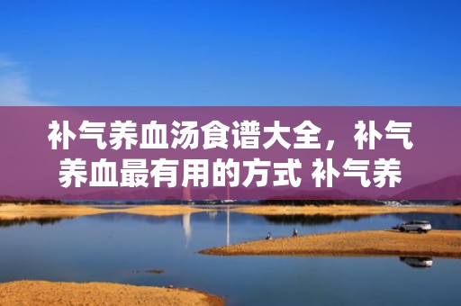 补气养血汤食谱大全，补气养血最有用的方式 补气养血的排骨汤怎么做