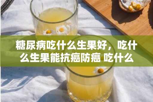 糖尿病吃什么生果好，吃什么生果能抗癌防癌 吃什么生果能抗癌防癌
