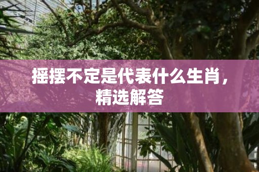摇摆不定是代表什么生肖，精选解答