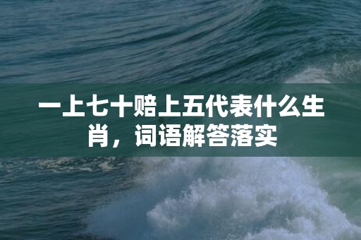 一上七十赔上五代表什么生肖，词语解答落实