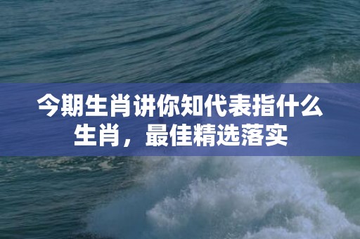 今期生肖讲你知代表指什么生肖，最佳精选落实