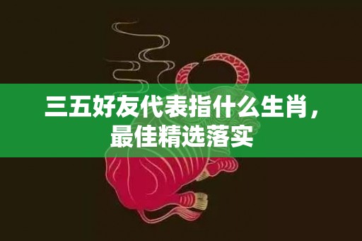 三五好友代表指什么生肖，最佳精选落实