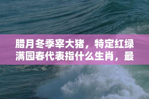 腊月冬季宰大猪，特定红绿满园春代表指什么生肖，最佳精选落实